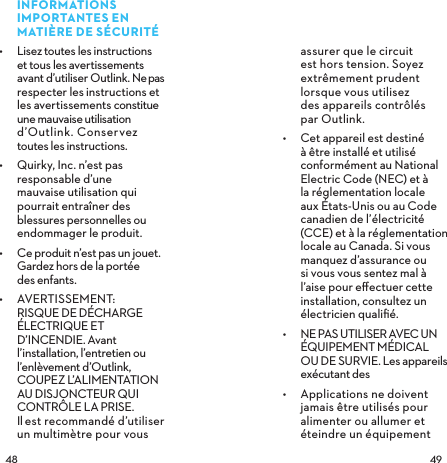  INFORMATIONS IMPORTANTES EN MATIÈRE DE SÉCURITÉ•  Lisez toutes les instructions et tous les avertissements avant d’utiliser Outlink. Ne pas respecter les instructions et  les avertissements constitue une mauvaise utilisation d’Outlink. Conservez toutes les instructions.•  Quirky, Inc. n’est pas responsable d’une mauvaise utilisation qui pourrait entraîner des blessures personnelles ou endommager le produit.•  Ce produit n’est pas un jouet. Gardez hors de la portée  des enfants.•  AVERTISSEMENT: RISQUE DE DÉCHARGE ÉLECTRIQUE ET D’INCENDIE. Avant l’installation, l’entretien ou l’enlèvement d’Outlink, COUPEZ L’ALIMENTATION AU DISJONCTEUR QUI CONTRÔLE LA PRISE.  Il est recommandé d’utiliser un multimètre pour vous assurer que le circuit est hors tension. Soyez extrêmement prudent lorsque vous utilisez  des appareils contrôlés  par Outlink.•  Cet appareil est destiné à être installé et utilisé conformément au National Electric Code (NEC) et à la réglementation locale aux États-Unis ou au Code canadien de l’électricité (CCE) et à la réglementation locale au Canada. Si vous manquez d’assurance ou si vous vous sentez mal à l’aise pour eﬀectuer cette installation, consultez un électricien qualiﬁé. •  NE PAS UTILISER AVEC UN ÉQUIPEMENT MÉDICAL OU DE SURVIE. Les appareils exécutant des •  Applications ne doivent jamais être utilisés pour alimenter ou allumer et éteindre un équipement 