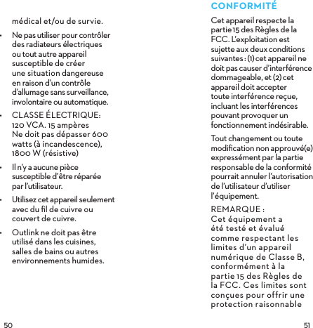  CONFORMITÉCet appareil respecte la partie15 des Règles de la FCC. L’exploitation est sujette aux deuxconditions suivantes: (1)cet appareil ne doit pas causer d’interférence dommageable, et (2)cet appareil doit accepter toute interférence reçue, incluant les interférences pouvant provoquer un fonctionnement indésirable.Tout changement ou toute modiﬁcation non approuvé(e) expressément par la partie responsable de la conformité pourrait annuler l’autorisation de l’utilisateur d’utiliser l’équipement.REMARQUE:  Cet équipement a été testé et évalué comme respectant les limites d’un appareil numérique de ClasseB, conformément à la partie15 des Règles de la FCC. Ces limites sont conçues pour offrir une protection raisonnable médical et/ou de survie.•  Ne pas utiliser pour contrôler des radiateurs électriques ou tout autre appareil susceptible de créer  une situation dangereuse en raison d’un contrôle d’allumage sans surveillance, involontaire ou automatique.•  CLASSE ÉLECTRIQUE:  120 VCA. 15 ampères Ne doit pas dépasser 600 watts (à incandescence), 1800 W (résistive) •  Il n’y a aucune pièce susceptible d’être réparée  par l’utilisateur.•  Utilisez cet appareil seulement avec du ﬁl de cuivre ou couvert de cuivre.•  Outlink ne doit pas être  utilisé dans les cuisines,  salles de bains ou autres environnements humides. 