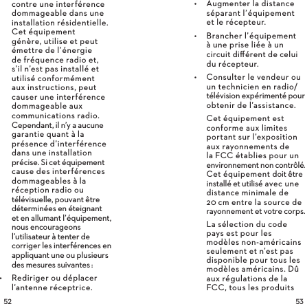  contre une interférence dommageable dans une installation résidentielle. Cet équipement génère, utilise et peut émettre de l’énergie de fréquence radio et, s’il n’est pas installé et utilisé conformément aux instructions, peut causer une interférence dommageable aux communications radio. Cependant, il n’y a aucune garantie quant à la présence d’interférence dans une installation précise. Si cet équipement cause des interférences dommageables à la réception radio ou télévisuelle, pouvant être déterminées en éteignant  et en allumant l’équipement, nous encourageons l’utilisateur à tenter de corriger les interférences en appliquant une ou plusieurs des mesures suivantes:•  Rediriger ou déplacer l’antenne réceptrice.•  Augmenter la distance séparant l’équipement  et le récepteur.•  Brancher l’équipement  à une prise liée à un circuit diﬀérent de celui du récepteur.•  Consulter le vendeur ou un technicien en radio/télévision expérimenté pour obtenir de l’assistance.Cet équipement est conforme aux limites portant sur l’exposition aux rayonnements de  la FCC établies pour un environnement non contrôlé. Cet équipement doit être installé et utilisé avec une distance minimale de 20cm entre la source de rayonnement et votre corps.La sélection du code pays est pour les modèles non-américains seulement et n’est pas disponible pour tous les modèles américains. Dû aux régulations de la FCC, tous les produits 