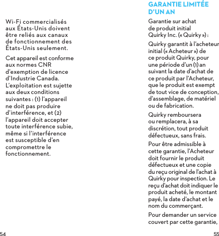  Wi-Fi commercialisés aux États-Unis doivent être reliés aux canaux de fonctionnement des États-Unis seulement.Cet appareil est conforme aux normes CNR d’exemption de licence d’Industrie Canada. L’exploitation est sujette aux deuxconditions suivantes: (1) l’appareil ne doit pas produire d’interférence, et (2) l’appareil doit accepter toute interférence subie, même si l’interférence est susceptible d’en compromettre le fonctionnement. GARANTIELIMITÉED’UNANGarantie sur achat  de produit initial  Quirky Inc. («Quirky»): Quirky garantit à l’acheteur initial («Acheteur») de ce produit Quirky, pour une période d’un(1)an suivant la date d’achat de ce produit par l’Acheteur, que le produit est exempt de tout vice de conception, d’assemblage, de matériel ou de fabrication.Quirky remboursera ou remplacera, à sa discrétion, tout produit défectueux, sans frais.Pour être admissible à cette garantie, l’Acheteur doit fournir le produit défectueux et une copie du reçu original de l’achat à Quirky pour inspection. Le reçu d’achat doit indiquer le produit acheté, le montant payé, la date d’achat et le nom du commerçant.Pour demander un service couvert par cette garantie, 