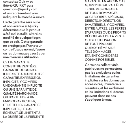  contactez Quirky au 866-5-QUIRKY ou à  questions@quirky.com  et un représentant vous indiquera la marche àsuivre.Cette garantie sera nulle et non avenue si Quirky détermine que le produit aété mal installé, altéré ou modiﬁé de quelque façon que ce soit. Cette garantie ne protège pas l’Acheteur contre l’usage normal, l’usure ou les dommages causés par une mauvaise utilisation.CETTE GARANTIE CONSTITUE L’ENTIÈRE GARANTIE DE QUIRKY. ILN’EXISTE AUCUNE AUTRE GARANTIE, EXPRESSE OU IMPLICITE, Y COMPRIS UNE GARANTIE IMPLICITE OU UNE GARANTIE DE QUALITÉ MARCHANDE OU D’APTITUDE À UN EMPLOI PARTICULIER, ETDE TELLES GARANTIES IMPLICITES, LE CAS ÉCHÉANT, SE LIMITENT À LA DURÉE DE LA PRÉSENTE GARANTIE. EN AUCUN CAS QUIRKY NE SAURAIT ÊTRE TENUE RESPONSABLE DE TOUS DOMMAGES ACCESSOIRES, SPÉCIAUX, DIRECTS, INDIRECTS OU IMMATÉRIELS, Y COMPRIS, ENTRE AUTRES, LES PERTES D’AFFAIRES OU DE PROFITS DÉCOULANT DE LA VENTE OU DE L’UTILISATION  DE TOUT PRODUIT  QUIRKY, MÊME SI DE  TELS DOMMAGES  ÉTAIENT CONSIDÉRÉS COMME POSSIBLES.Certaines collectivités publiques ne permettent pas les exclusions ou les limitations de garanties implicites sur les dommages accessoires, immatériels ou autres, et les exclusions et les limitations ci-dessus peuvent donc ne pas s’appliquer à vous.
