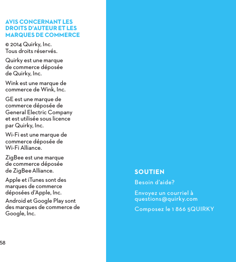  AVISCONCERNANTLESDROITSD’AUTEURETLESMARQUESDECOMMERCE© 2014 Quirky, Inc.  Tous droits réservés.Quirky est une marque  de commerce déposée  de Quirky, Inc.Wink est une marque de commerce de Wink, Inc.GE est une marque de commerce déposée de General Electric Company  et est utilisée sous licence  par Quirky, Inc.Wi-Fi est une marque de commerce déposée de  Wi-Fi Alliance.ZigBee est une marque  de commerce déposée  de ZigBeeAlliance.Apple et iTunes sont des marques de commerce déposées d’Apple, Inc. Android et Google Play sont des marques de commerce de Google, Inc.SOUTIENBesoin d’aide?Envoyez un courriel à questions@quirky.comComposez le 1 866 5QUIRKY