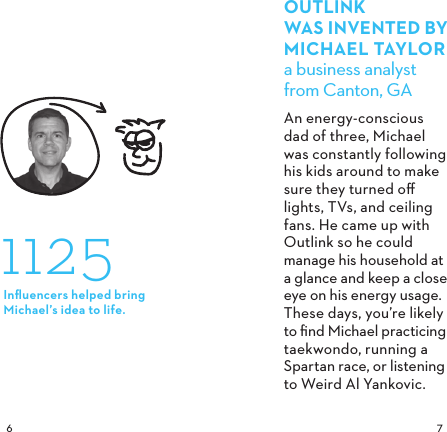  OUTLINK WAS INVENTED BYMICHAELTAYLORa business analyst from Canton, GAAn energy-conscious dad of three, Michael was constantly following his kids around to make sure they turned oﬀ lights, TVs, and ceiling fans. He came up with Outlink so he could manage his household at a glance and keep a close eye on his energy usage. These days, you’re likely to ﬁnd Michael practicing taekwondo, running a Spartan race, or listening to Weird Al Yankovic. 1125Inﬂuencers helped bring Michael’s idea to life.