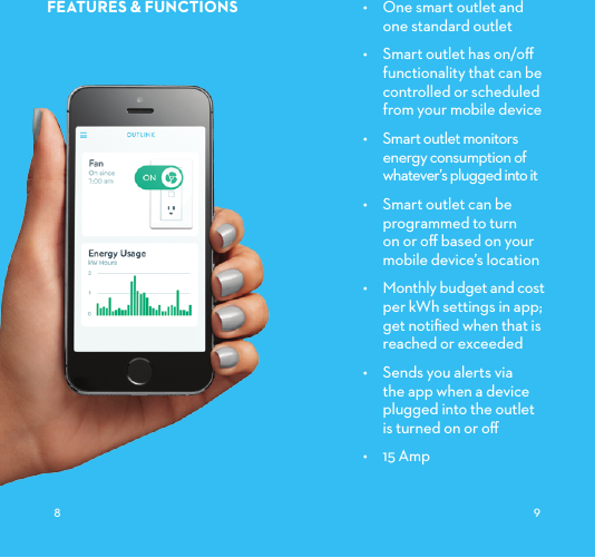 FEATURES&amp;FUNCTIONS •  One smart outlet and  one standard outlet•  Smart outlet has on/oﬀ functionality that can be controlled or scheduled from your mobile device•  Smart outlet monitors energy consumption of whatever’s plugged into it •  Smart outlet can be programmed to turn on or oﬀ based on your mobile device’s location•  Monthly budget and cost per kWh settings in app; get notiﬁed when that is reached or exceeded•  Sends you alerts via the app when a device plugged into the outlet  is turned on or oﬀ•  15 Amp