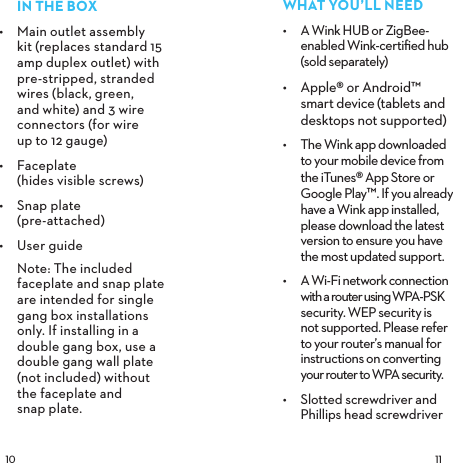  INTHEBOX•  Main outlet assembly kit (replaces standard 15 amp duplex outlet) with pre-stripped, stranded wires (black, green, and white) and 3 wire connectors (for wire  up to 12 gauge)•  Faceplate  (hides visible screws)•  Snap plate  (pre-attached)•  User guide  Note: The included faceplate and snap plate are intended for single gang box installations only. If installing in a double gang box, use a double gang wall plate (not included) without the faceplate and  snap plate.WHATYOU’LLNEED•  A Wink HUB or ZigBee-enabled Wink-certiﬁed hub (sold separately)•  Apple® or Android™  smart device (tablets and desktops not supported)•  The Wink app downloaded  to your mobile device from  the iTunes® App Store or Google Play™. If you already have a Wink app installed, please download the latest version to ensure you have  the most updated support.•  A Wi-Fi network connection with a router using WPA-PSK security. WEP security is not supported. Please refer to your router’s manual for instructions on converting  your router to WPA security.•  Slotted screwdriver and Phillips head screwdriver