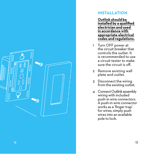 INSTALLATIONOutlink should be installed by a qualiﬁed electrician and used in accordance with appropriate electrical codes and regulations.1  Turn OFF power at the circuit breaker that controls the outlet. It  is recommended to use  a circuit tester to make  sure the circuit is oﬀ.2  Remove existing wall plate and outlet.3  Disconnect the wiring from the existing outlet.4  Connect Outlink assembly wiring with included push-in wire connectors. A push-in wire connector works as a ‘ﬁnger trap’  for wires; simply push wires into an available  pole to lock. 