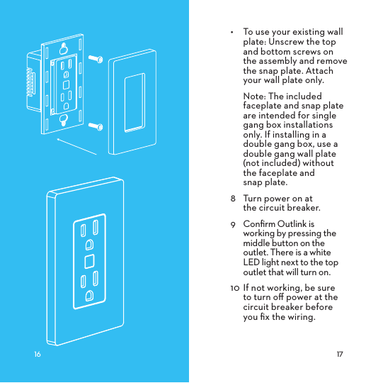  •  To use your existing wall plate: Unscrew the top and bottom screws on the assembly and remove the snap plate. Attach your wall plate only.Note: The included faceplate and snap plate are intended for single gang box installations only. If installing in a double gang box, use a double gang wall plate (not included) without the faceplate and  snap plate. 8  Turn power on at  the circuit breaker.9  Conﬁrm Outlink is working by pressing the middle button on the outlet. There is a white LED light next to the top outlet that will turn on.10 If not working, be sure to turn oﬀ power at the circuit breaker before you ﬁx the wiring.