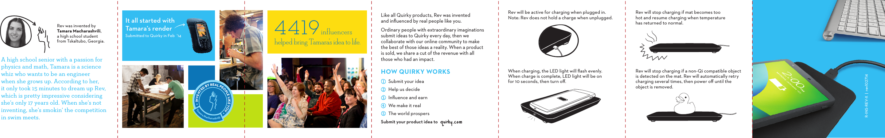A high school senior with a passion for physics and math, Tamara is a science whiz who wants to be an engineer  when she grows up. According to her,  it only took 15 minutes to dream up Rev, which is pretty impressive considering she’s only 17 years old. When she’s not inventing, she’s smokin’ the competition in swim meets.Rev was invented by Tamara Macharashvili, a high school student from Tskaltubo, Georgia.It all started withTamara’s renderSubmitted to Quirky in Feb  ‘14 4419         influencers  helped bring Tamara’s idea to life.Tamara MacharashviliINVENTED BY REAL PEOPLE LIKE YOU Like all Quirky products, Rev was invented  and inﬂuenced by real people like you. Ordinary people with extraordinary imaginations submit ideas to Quirky every day, then we  collaborate with our online community to make  the best of those ideas a reality. When a product is sold, we share a cut of the revenue with all  those who had an impact.HOWQUIRKYWORKSSubmit your product idea toSubmit your ideaHelp us decideInﬂuence and earnWe make it realThe world prospersRev will stop charging if a non-Qi compatible object is detected on the mat. Rev will automatically retry charging several times, then power oﬀ until the object is removed.Rev will be active for charging when plugged in. Note: Rev does not hold a charge when unplugged.When charging, the LED light will ﬂash evenly. When charge is complete, LED light will be on for 10 seconds, then turn oﬀ.Rev will stop charging if mat becomes too hot and resume charging when temperature has returned to normal.RINSREVX|rev