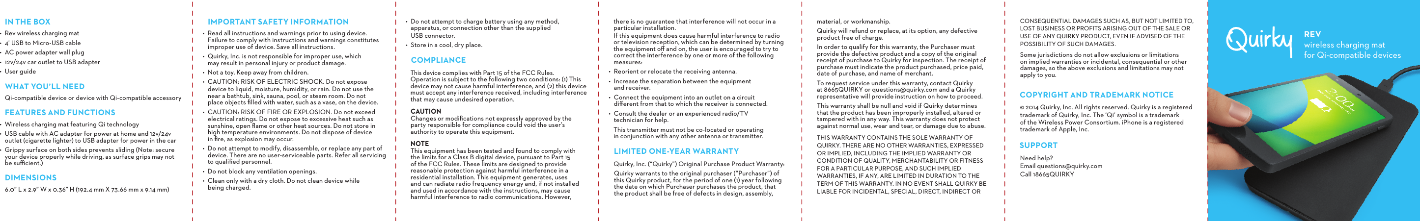 IN THE BOX•  Rev wireless charging mat•  4’ USB to Micro-USB cable •  AC power adapter wall plug•  12v/24v car outlet to USB adapter•  User guideWHAT YOU’LL NEEDQi-compatible device or device with Qi-compatible accessoryFEATURES AND FUNCTIONS•  Wireless charging mat featuring Qi technology•  USB cable with AC adapter for power at home and 12v/24v outlet (cigarette lighter) to USB adapter for power in the car•  Grippy surface on both sides prevents sliding (Note: secure your device properly while driving, as surface grips may not be suﬃcient.) DIMENSIONS6.0” L x 2.9” W x 0.36” H (192.4 mm X 73.66 mm x 9.14 mm)there is no guarantee that interference will not occur in a particular installation.  If this equipment does cause harmful interference to radio or television reception, which can be determined by turning the equipment oﬀ and on, the user is encouraged to try to correct the interference by one or more of the following measures:•  Reorient or relocate the receiving antenna.•  Increase the separation between the equipment  and receiver.•  Connect the equipment into an outlet on a circuit  diﬀerent from that to which the receiver is connected.•  Consult the dealer or an experienced radio/TV  technician for help. This transmitter must not be co-located or operating in conjunction with any other antenna or transmitter.LIMITED ONE-YEAR WARRANTYQuirky, Inc. (“Quirky”) Original Purchase Product Warranty:Quirky warrants to the original purchaser (“Purchaser”) of this Quirky product, for the period of one (1) year following the date on which Purchaser purchases the product, that the product shall be free of defects in design, assembly, •  Do not attempt to charge battery using any method,  apparatus, or connection other than the supplied  USB connector.•  Store in a cool, dry place.COMPLIANCEThis device complies with Part 15 of the FCC Rules.  Operation is subject to the following two conditions: (1) This device may not cause harmful interference, and (2) this device must accept any interference received, including interference that may cause undesired operation.CAUTION     Changes or modiﬁcations not expressly approved by the party responsible for compliance could void the user’s authority to operate this equipment.NOTE      This equipment has been tested and found to comply with  the limits for a Class B digital device, pursuant to Part 15 of the FCC Rules. These limits are designed to provide reasonable protection against harmful interference in a residential installation. This equipment generates, uses  and can radiate radio frequency energy and, if not installed and used in accordance with the instructions, may cause harmful interference to radio communications. However, IMPORTANT SAFETY INFORMATION•  Read all instructions and warnings prior to using device.  Failure to comply with instructions and warnings constitutes improper use of device. Save all instructions.•  Quirky, Inc. is not responsible for improper use, which  may result in personal injury or product damage.•  Not a toy. Keep away from children.•  CAUTION: RISK OF ELECTRIC SHOCK. Do not expose  device to liquid, moisture, humidity, or rain. Do not use the  near a bathtub, sink, sauna, pool, or steam room. Do not  place objects ﬁlled with water, such as a vase, on the device.•  CAUTION: RISK OF FIRE OR EXPLOSION. Do not exceed electrical ratings. Do not expose to excessive heat such as sunshine, open ﬂame or other heat sources. Do not store in  high temperature environments. Do not dispose of device  in ﬁre, as explosion may occur.•  Do not attempt to modify, disassemble, or replace any part of device. There are no user-serviceable parts. Refer all servicing to qualiﬁed personnel.•  Do not block any ventilation openings.•  Clean only with a dry cloth. Do not clean device while  being charged.material, or workmanship.Quirky will refund or replace, at its option, any defective product free of charge.In order to qualify for this warranty, the Purchaser must provide the defective product and a copy of the original receipt of purchase to Quirky for inspection. The receipt of purchase must indicate the product purchased, price paid, date of purchase, and name of merchant.To request service under this warranty, contact Quirky  at 8665QUIRKY or questions@quirky.com and a Quirky representative will provide instruction on how to proceed.This warranty shall be null and void if Quirky determines that the product has been improperly installed, altered or tampered with in any way. This warranty does not protect against normal use, wear and tear, or damage due to abuse.THIS WARRANTY CONTAINS THE SOLE WARRANTY OF QUIRKY. THERE ARE NO OTHER WARRANTIES, EXPRESSED OR IMPLIED, INCLUDING THE IMPLIED WARRANTY OR CONDITION OF QUALITY, MERCHANTABILITY OR FITNESS FOR A PARTICULAR PURPOSE, AND SUCH IMPLIED WARRANTIES, IF ANY, ARE LIMITED IN DURATION TO THE TERM OF THIS WARRANTY. IN NO EVENT SHALL QUIRKY BE LIABLE FOR INCIDENTAL, SPECIAL, DIRECT, INDIRECT OR CONSEQUENTIAL DAMAGES SUCH AS, BUT NOT LIMITED TO, LOST BUSINESS OR PROFITS ARISING OUT OF THE SALE OR USE OF ANY QUIRKY PRODUCT, EVEN IF ADVISED OF THE POSSIBILITY OF SUCH DAMAGES.Some jurisdictions do not allow exclusions or limitations on implied warranties or incidental, consequential or other damages, so the above exclusions and limitations may not apply to you.COPYRIGHT AND TRADEMARK NOTICE© 2014 Quirky, Inc. All rights reserved. Quirky is a registered trademark of Quirky, Inc. The ‘Qi’ symbol is a trademark of the Wireless Power Consortium. iPhone is a registered trademark of Apple, Inc.SUPPORTNeed help? Email questions@quirky.com Call 18665QUIRKYREVwireless charging mat for Qi-compatible devices