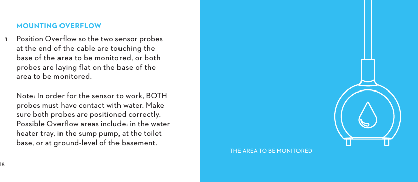  MOUNTINGOVERFLOW Position Overﬂow so the two sensor probes at the end of the cable are touching the base of the area to be monitored, or both probes are laying flat on the base of the area to be monitored.  Note: In order for the sensor to work, BOTH probes must have contact with water. Make sure both probes are positioned correctly. Possible Overﬂow areas include: in the water heater tray, in the sump pump, at the toilet base, or at ground-level of the basement.THEAREATOBEMONITORED