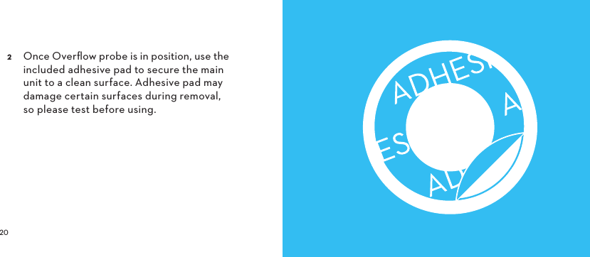   Once Overﬂow probe is in position, use the included adhesive pad to secure the main unit to a clean surface. Adhesive pad may damage certain surfaces during removal, so please test before using. 