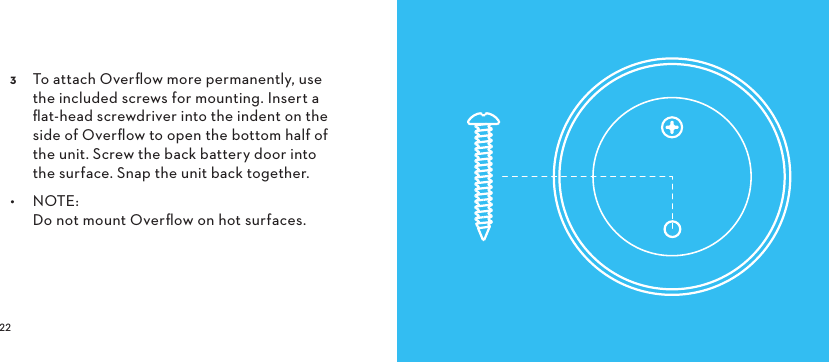   To attach Overﬂow more permanently, use the included screws for mounting. Insert a ﬂat-head screwdriver into the indent on the side of Overﬂow to open the bottom half of the unit. Screw the back battery door into the surface. Snap the unit back together.•  NOTE:  Do not mount Overﬂow on hot surfaces. 