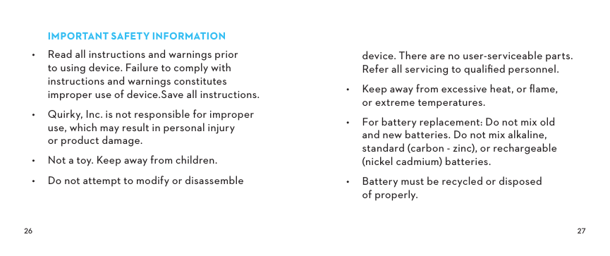  IMPORTANTSAFETYINFORMATION•  Read all instructions and warnings prior to using device. Failure to comply with instructions and warnings constitutes improper use of device.Save all instructions.•  Quirky, Inc. is not responsible for improper use, which may result in personal injury or product damage.•  Not a toy. Keep away from children.•  Do not attempt to modify or disassemble device. There are no user-serviceable parts. Refer all servicing to qualiﬁed personnel.•  Keep away from excessive heat, or ﬂame, or extreme temperatures.•  For battery replacement: Do not mix old  and new batteries. Do not mix alkaline, standard (carbon - zinc), or rechargeable (nickel cadmium) batteries.•  Battery must be recycled or disposed  of properly.