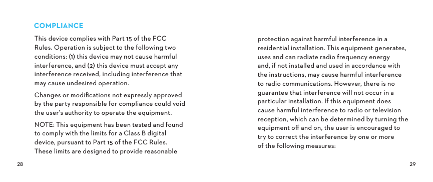 COMPLIANCEThis device complies with Part 15 of the FCC Rules. Operation is subject to the following two conditions: (1) this device may not cause harmful interference, and (2) this device must accept any interference received, including interference that may cause undesired operation. Changes or modiﬁcations not expressly approved by the party responsible for compliance could void the user’s authority to operate the equipment.NOTE: This equipment has been tested and found to comply with the limits for a Class B digital device, pursuant to Part 15 of the FCC Rules. These limits are designed to provide reasonable protection against harmful interference in a residential installation. This equipment generates, uses and can radiate radio frequency energy and, if not installed and used in accordance with the instructions, may cause harmful interference to radio communications. However, there is no guarantee that interference will not occur in a particular installation. If this equipment does cause harmful interference to radio or television reception, which can be determined by turning the equipment oﬀ and on, the user is encouraged to try to correct the interference by one or more  of the following measures: