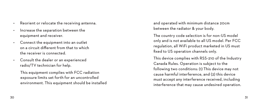  •  Reorient or relocate the receiving antenna.•  Increase the separation between the  equipment and receiver.•  Connect the equipment into an outlet  on a circuit diﬀerent from that to which  the receiver is connected.•  Consult the dealer or an experienced  radio/TV technician for help.This equipment complies with FCC radiation exposure limits set forth for an uncontrolled environment. This equipment should be installed and operated with minimum distance 20cm between the radiator &amp; your body.The country code selection is for non-US model only and is not available to all US model. Per FCC regulation, all WiFi product marketed in US must ﬁxed to US operation channels only.This device complies with RSS-210 of the Industry Canada Rules. Operation is subject to the following two conditions: (1) This device may not cause harmful interference, and (2) this device must accept any interference received, including interference that may cause undesired operation.
