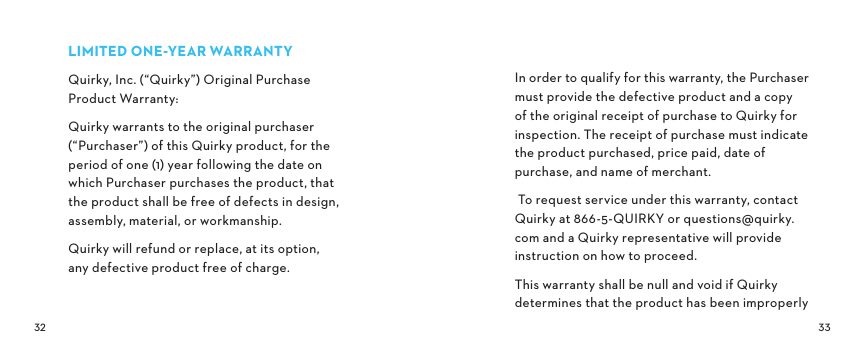  LIMITEDONEYEARWARRANTYQuirky, Inc. (“Quirky”) Original Purchase Product Warranty: Quirky warrants to the original purchaser (“Purchaser”) of this Quirky product, for the  period of one (1) year following the date on  which Purchaser purchases the product, that the product shall be free of defects in design, assembly, material, or workmanship.Quirky will refund or replace, at its option,  any defective product free of charge.In order to qualify for this warranty, the Purchaser must provide the defective product and a copy of the original receipt of purchase to Quirky for inspection. The receipt of purchase must indicate the product purchased, price paid, date of purchase, and name of merchant. To request service under this warranty, contact Quirky at 866-5-QUIRKY or questions@quirky.com and a Quirky representative will provide instruction on how to proceed.This warranty shall be null and void if Quirky determines that the product has been improperly 