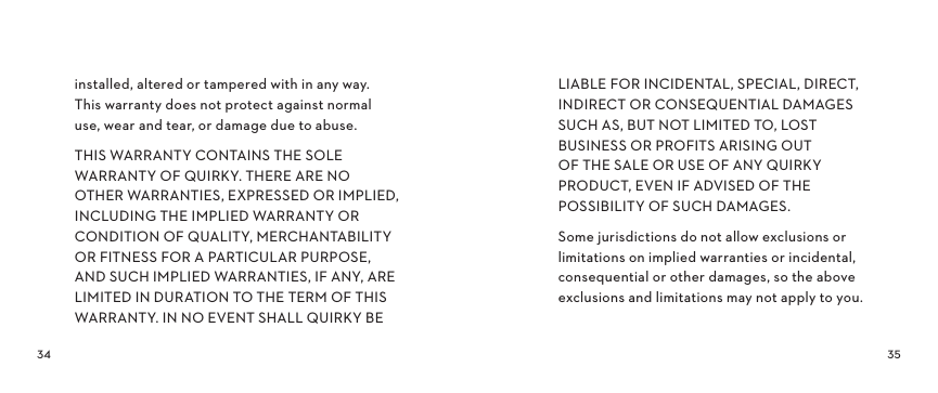  installed, altered or tampered with in any way.   This warranty does not protect against normal  use, wear and tear, or damage due to abuse.THIS WARRANTY CONTAINS THE SOLE WARRANTY OF QUIRKY. THERE ARE NO OTHER WARRANTIES, EXPRESSED OR IMPLIED, INCLUDING THE IMPLIED WARRANTY OR CONDITION OF QUALITY, MERCHANTABILITY OR FITNESS FOR A PARTICULAR PURPOSE, AND SUCH IMPLIED WARRANTIES, IF ANY, ARE LIMITED IN DURATION TO THE TERM OF THIS WARRANTY. IN NO EVENT SHALL QUIRKY BE LIABLE FOR INCIDENTAL, SPECIAL, DIRECT, INDIRECT OR CONSEQUENTIAL DAMAGES SUCH AS, BUT NOT LIMITED TO, LOST BUSINESS OR PROFITS ARISING OUT  OF THE SALE OR USE OF ANY QUIRKY PRODUCT, EVEN IF ADVISED OF THE POSSIBILITY OF SUCH DAMAGES.Some jurisdictions do not allow exclusions or limitations on implied warranties or incidental, consequential or other damages, so the above exclusions and limitations may not apply to you.