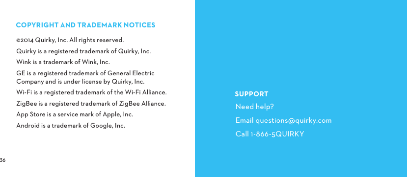  COPYRIGHTANDTRADEMARKNOTICES©2014 Quirky, Inc. All rights reserved.Quirky is a registered trademark of Quirky, Inc.Wink is a trademark of Wink, Inc.GE is a registered trademark of General Electric Company and is under license by Quirky, Inc.Wi-Fi is a registered trademark of the Wi-Fi Alliance.ZigBee is a registered trademark of ZigBee Alliance.App Store is a service mark of Apple, Inc.Android is a trademark of Google, Inc.SUPPORTNeed help?Email questions@quirky.comCall 1-866-5QUIRKY