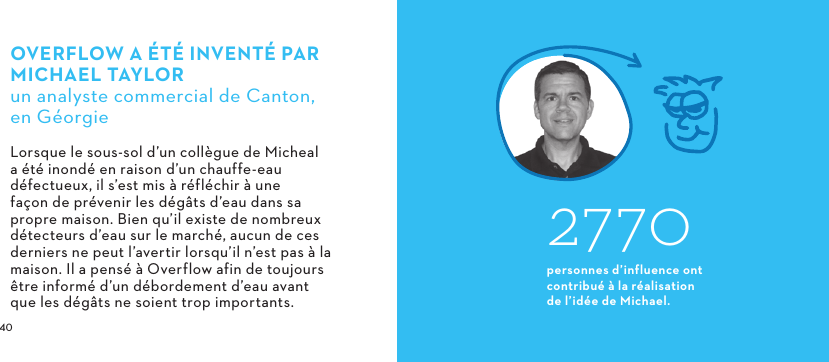  OVERFLOW A ÉTÉ INVENTÉ PARMICHAELTAYLORun analyste commercial de Canton, en GéorgieLorsque le sous-sol d’un collègue de Micheal a été inondé en raison d’un chauffe-eau défectueux, il s’est mis à réfléchir à une façon de prévenir les dégâts d’eau dans sa propre maison. Bien qu’il existe de nombreux détecteurs d’eau sur le marché, aucun de ces derniers ne peut l’avertir lorsqu’il n’est pas à la maison. Il a pensé à Overflow afin de toujours être informé d’un débordement d’eau avant que les dégâts ne soient trop importants.2770personnes d’influence ont contribué à la réalisation de l’idée de Michael.