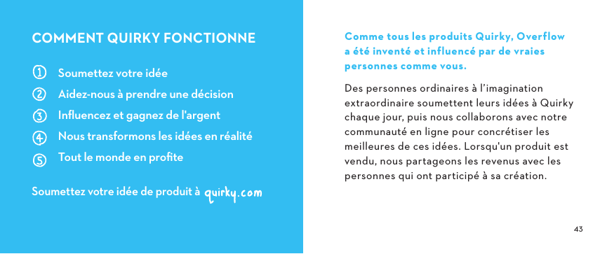  Co mm e  to us  le s  pr od uit s  Q u irk y,  O ver f low                  a été inventé et influencé par de vraies personnes comme vous.Des personnes ordinaires à l’imagination extraordinaire soumettent leurs idées à Quirky chaque jour, puis nous collaborons avec notre communauté en ligne pour concrétiser les meilleures de ces idées. Lorsqu&apos;un produit est vendu, nous partageons les revenus avec les personnes qui ont participé à sa création.Soumettez votre idéeAidez-nous à prendre une décisionInﬂuencez et gagnez de l&apos;argentNous transformons les idées en réalitéTout le monde en proﬁteSoumettez votre idée de produit àCOMMENTQUIRKYFONCTIONNE
