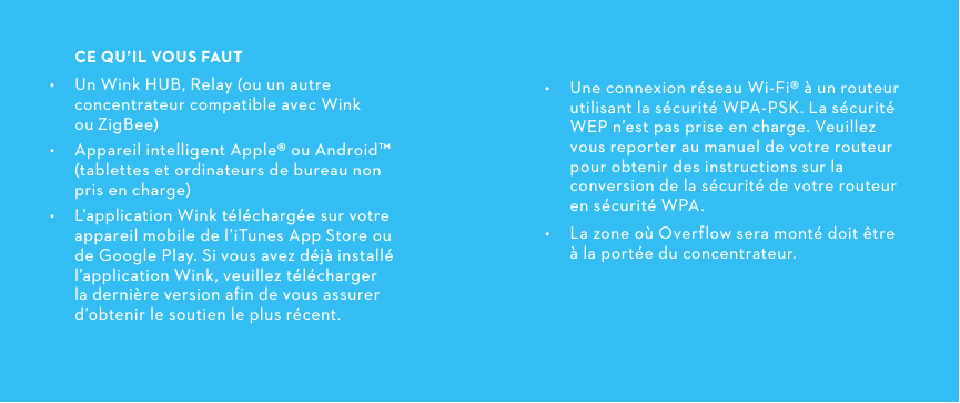  •  Une connexion réseau Wi-Fi® à un routeur utilisant la sécurité WPA-PSK. La sécurité WEP n’est pas prise en charge. Veuillez vous reporter au manuel de votre routeur pour obtenir des instructions sur la conversion de la sécurité de votre routeur en sécurité WPA. •  La zone où Overflow sera monté doit être  à la portée du concentrateur.CEQU’ILVOUSFAUT•  Un Wink HUB, Relay (ou un autre concentrateur compatible avec Wink ouZigBee)•  Appareil intelligent Apple® ou Android™ (tablettes et ordinateurs de bureau non pris en charge)•  L’application Wink téléchargée sur votre appareil mobile de l’iTunes App Store ou de Google Play. Si vous avez déjà installé l’application Wink, veuillez télécharger la dernière version afin de vous assurer d’obtenir le soutien le plus récent.