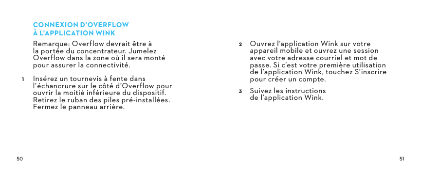  CONNEXIOND’OVERFLOW ÀL’APPLICATIONWINKRemarque: Overflow devrait être à la portée du concentrateur. Jumelez Overflow dans la zone où il sera monté pour assurer la connectivité. Insérez un tournevis à fente dans l’échancrure sur le côté d’Overflow pour ouvrir la moitié inférieure du dispositif. Retirez le ruban des piles pré-installées. Fermez le panneau arrière. Ouvrez l’application Wink sur votre appareil mobile et ouvrez une session  avec votre adresse courriel et mot de passe. Si c’est votre première utilisation  de l’application Wink, touchez S’inscrire pour créer un compte. Suivez les instructions  de l’application Wink.