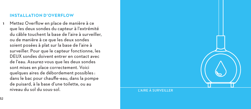  INSTALLATIOND’OVERFLOW Mettez Overﬂow en place de manière à ce que les deux sondes du capteur à l’extrémité du câble touchent la base de l’aire à surveiller, ou de manière à ce que les deux sondes soient posées à plat sur la base de l’aire à surveiller. Pour que le capteur fonctionne, les DEUX sondes doivent entrer en contact avec de l’eau. Assurez-vous que les deux sondes sont mises en place correctement. Voici quelques aires de débordement possibles:  dans le bac pour chauﬀe-eau, dans la pompe de puisard, à la base d’une toilette, ou au niveau du sol du sous-sol.L’AIREÀSURVEILLER