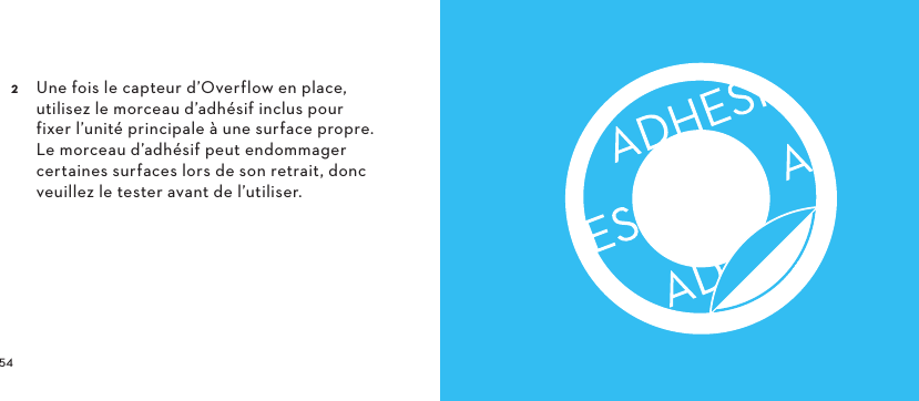   Une fois le capteur d’Overflow en place, utilisez le morceau d’adhésif inclus pour fixer l’unité principale à une surface propre. Le morceau d’adhésif peut endommager certaines surfaces lors de son retrait, donc veuillez le tester avant de l’utiliser. 
