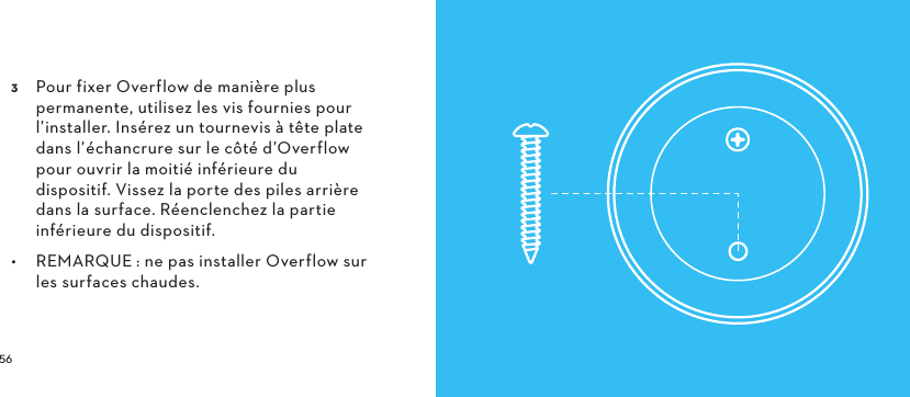   Pour fixer Overflow de manière plus permanente, utilisez les vis fournies pour l’installer. Insérez un tournevis à tête plate dans l’échancrure sur le côté d’Overflow pour ouvrir la moitié inférieure du dispositif. Vissez la porte des piles arrière dans la surface. Réenclenchez la partie inférieure du dispositif.•  REMARQUE: ne pas installer Overflow sur les surfaces chaudes. 