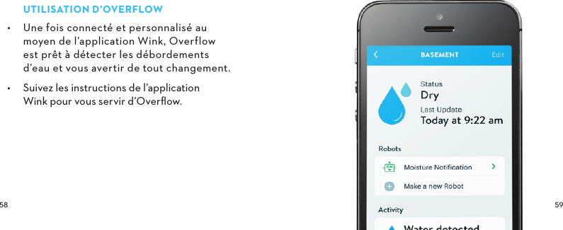  UTILISATIOND’OVERFLOW•  Une fois connecté et personnalisé au moyen de l’application Wink, Overflow est prêt à détecter les débordements  d’eau et vous avertir de tout changement.•  Suivez les instructions de l’application  Wink pour vous servir d’Overﬂow.