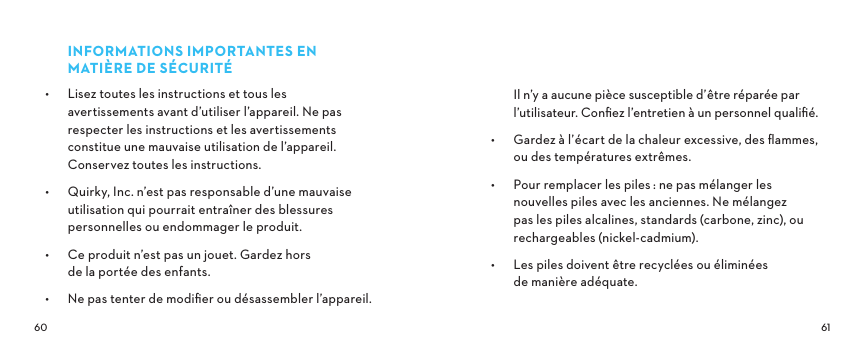  INFORMATIONSIMPORTANTESENMATIÈREDESÉCURITÉ•  Lisez toutes les instructions et tous les avertissements avant d’utiliser l’appareil. Ne pas respecter les instructions et les avertissements constitue une mauvaise utilisation de l’appareil. Conservez toutes les instructions.•  Quirky, Inc. n’est pas responsable d’une mauvaise utilisation qui pourrait entraîner des blessures personnelles ou endommager le produit.•  Ce produit n’est pas un jouet. Gardez hors de la portée des enfants.•  Ne pas tenter de modiﬁer ou désassembler l’appareil. Il n’y a aucune pièce susceptible d’être réparée par l’utilisateur. Conﬁez l’entretien à un personnel qualiﬁé.•  Gardez à l’écart de la chaleur excessive, des ﬂammes, ou des températures extrêmes.•  Pour remplacer les piles: ne pas mélanger les nouvelles piles avec les anciennes. Ne mélangez pas les piles alcalines, standards (carbone, zinc), ou rechargeables (nickel-cadmium).•  Les piles doivent être recyclées ou éliminées de manière adéquate.