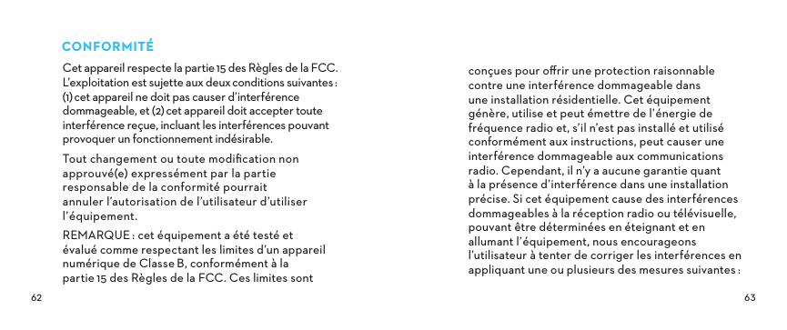  CONFORMITÉCet appareil respecte la partie15 des Règles de la FCC. L’exploitation est sujette aux deuxconditions suivantes: (1)cet appareil ne doit pas causer d’interférence dommageable, et (2)cet appareil doit accepter toute interférence reçue, incluant les interférences pouvant provoquer un fonctionnement indésirable. Tout changement ou toute modiﬁcation non approuvé(e) expressément par la partie responsable de la conformité pourrait annuler l’autorisation de l’utilisateur d’utiliser l’équipement.REMARQUE: cet équipement a été testé et évalué comme respectant les limites d’un appareil numérique de ClasseB, conformément à la partie15 des Règles de la FCC. Ces limites sont conçues pour oﬀrir une protection raisonnable contre une interférence dommageable dans une installation résidentielle. Cet équipement génère, utilise et peut émettre de l’énergie de fréquence radio et, s’il n’est pas installé et utilisé conformément aux instructions, peut causer une interférence dommageable aux communications radio. Cependant, il n’y a aucune garantie quant à la présence d’interférence dans une installation précise. Si cet équipement cause des interférences dommageables à la réception radio ou télévisuelle, pouvant être déterminées en éteignant et en allumant l’équipement, nous encourageons l’utilisateur à tenter de corriger les interférences en appliquant une ou plusieurs des mesures suivantes: