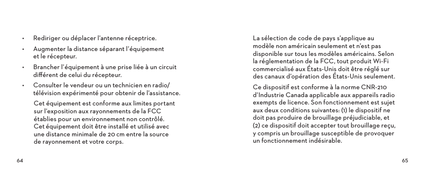 •  Rediriger ou déplacer l’antenne réceptrice.•  Augmenter la distance séparant l’équipement  et le récepteur.•  Brancher l’équipement à une prise liée à un circuit diﬀérent de celui du récepteur.•  Consulter le vendeur ou un technicien en radio/télévision expérimenté pour obtenir de l’assistance.Cet équipement est conforme aux limites portant sur l’exposition aux rayonnements de la FCC établies pour un environnement non contrôlé. Cetéquipement doit être installé et utilisé avec une distance minimale de 20cm entre la source de rayonnement et votre corps.La sélection de code de pays s’applique au modèle non américain seulement et n’est pas disponible sur tous les modèles américains. Selon la réglementation de la FCC, tout produit Wi-Fi commercialisé aux États-Unis doit être réglé sur des canaux d’opération des États-Unis seulement.Ce dispositif est conforme à la norme CNR-210 d’Industrie Canada applicable aux appareils radio exempts de licence. Son fonctionnement est sujet aux deux conditions suivantes: (1) le dispositif ne doit pas produire de brouillage préjudiciable, et  (2) ce dispositif doit accepter tout brouillage reçu,  y compris un brouillage susceptible de provoquer un fonctionnement indésirable.