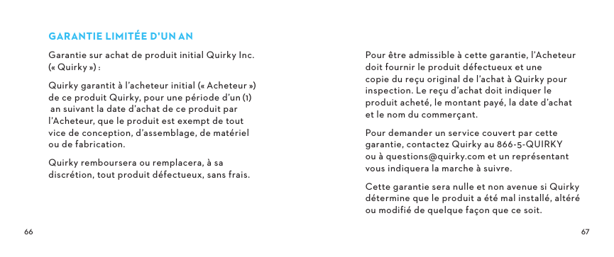 GARANTIELIMITÉED&apos;UNANGarantie sur achat de produit initial Quirky Inc. («Quirky»): Quirky garantit à l’acheteur initial («Acheteur») de ce produit Quirky, pour une période d’un(1) an suivant la date d’achat de ce produit par l’Acheteur, que le produit est exempt de tout  vice de conception, d’assemblage, de matériel  ou de fabrication.Quirky remboursera ou remplacera, à sa discrétion, tout produit défectueux, sans frais.Pour être admissible à cette garantie, l’Acheteur doit fournir le produit défectueux et une copie du reçu original de l’achat à Quirky pour inspection. Le reçu d’achat doit indiquer le produit acheté, le montant payé, la date d’achat et le nom du commerçant.Pour demander un service couvert par cette garantie, contactez Quirky au 866-5-QUIRKY  ou à questions@quirky.com et un représentant vous indiquera la marche à suivre.Cette garantie sera nulle et non avenue si Quirky détermine que le produit a été mal installé, altéré ou modifié de quelque façon que ce soit.  
