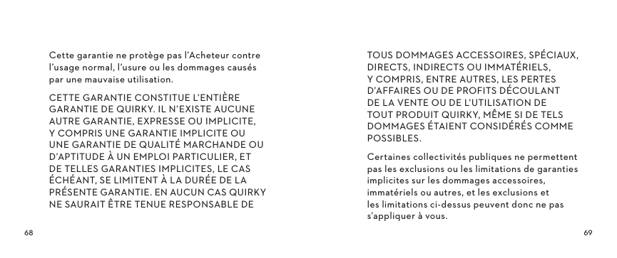  Cette garantie ne protège pas l’Acheteur contre l’usage normal, l’usure ou les dommages causés par une mauvaise utilisation.CETTE GARANTIE CONSTITUE L’ENTIÈRE GARANTIE DE QUIRKY. IL N’EXISTE AUCUNE AUTRE GARANTIE, EXPRESSE OU IMPLICITE, Y COMPRIS UNE GARANTIE IMPLICITE OU UNE GARANTIE DE QUALITÉ MARCHANDE OU D’APTITUDE À UN EMPLOI PARTICULIER, ET DE TELLES GARANTIES IMPLICITES, LE CAS ÉCHÉANT, SE LIMITENT À LA DURÉE DE LA PRÉSENTE GARANTIE. EN AUCUN CAS QUIRKY NE SAURAIT ÊTRE TENUE RESPONSABLE DE TOUS DOMMAGES ACCESSOIRES, SPÉCIAUX, DIRECTS, INDIRECTS OU IMMATÉRIELS, Y COMPRIS, ENTRE AUTRES, LES PERTES D’AFFAIRES OU DE PROFITS DÉCOULANT DE LA VENTE OU DE L’UTILISATION DE TOUT PRODUIT QUIRKY, MÊME SI DE TELS DOMMAGES ÉTAIENT CONSIDÉRÉS COMME POSSIBLES.Certaines collectivités publiques ne permettent pas les exclusions ou les limitations de garanties implicites sur les dommages accessoires, immatériels ou autres, et les exclusions et les limitations ci-dessus peuvent donc ne pas s’appliquer à vous.