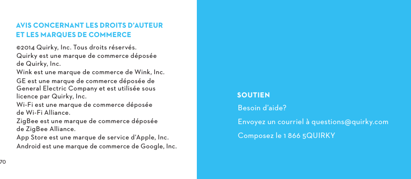  AVISCONCERNANTLESDROITSD’AUTEUR ETLESMARQUESDECOMMERCE©2014 Quirky, Inc. Tous droits réservés.Quirky est une marque de commerce déposée  de Quirky, Inc.Wink est une marque de commerce de Wink, Inc.GE est une marque de commerce déposée de General Electric Company et est utilisée sous licence par Quirky, Inc.Wi-Fi est une marque de commerce déposée  de Wi-Fi Alliance.ZigBee est une marque de commerce déposée  de ZigBee Alliance.App Store est une marque de service d’Apple, Inc.Android est une marque de commerce de Google, Inc.SOUTIENBesoin d’aide?Envoyez un courriel à questions@quirky.comComposez le 1 866 5QUIRKY