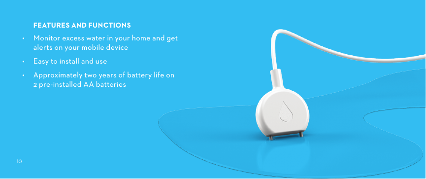 FEATURESANDFUNCTIONS•  Monitor excess water in your home and get alerts on your mobile device•  Easy to install and use•  Approximately two years of battery life on  2 pre-installed AA batteries
