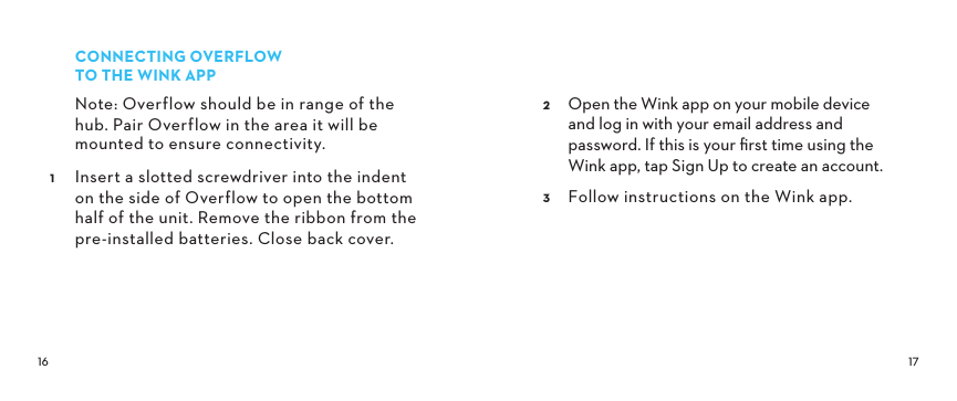  CONNECTINGOVERFLOW TOTHEWINKAPPNote: Overflow should be in range of the hub. Pair Overflow in the area it will be mounted to ensure connectivity. Insert a slotted screwdriver into the indent on the side of Overflow to open the bottom half of the unit. Remove the ribbon from the pre-installed batteries. Close back cover.  Open the Wink app on your mobile device  and log in with your email address and password. If this is your ﬁrst time using the Wink app, tap Sign Up to create an account. Follow instructions on the Wink app.