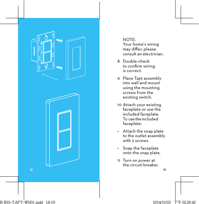 NOTE: Your home’s wiring may diﬀer; please consult an electrician. 8  Double-check  to conﬁrm wiring  is correct.9  Place Tapt assembly into wall and mount using the mounting screws from the existing switch.10 Attach your existing faceplate or use the included faceplate. To use the included faceplate:•  Attach the snap plate  to the outlet assembly  with 2 screws.•  Snap the faceplate  onto the snap plate.11  Turn on power at  the circuit breaker.R-INS-TAPT-WH01.indd   18-19 2014/10/23   下午 02:26:42