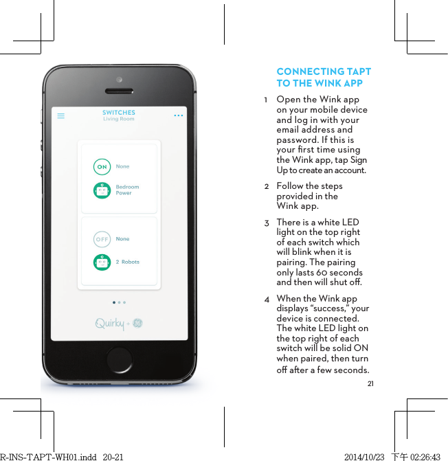 CONNECTINGTAPT TOTHEWINKAPP1  Open the Wink app  on your mobile device and log in with your email address and password. If this is  your ﬁrst time using  the Wink app, tap Sign Up to create an account. 2  Follow the steps provided in the  Wink app.3  There is a white LED light on the top right  of each switch which  will blink when it is pairing. The pairing  only lasts 60 seconds and then will shut oﬀ.4  When the Wink app  displays “success,” your device is connected. The white LED light on the top right of each switch will be solid ON when paired, then turn oﬀ aer a few seconds.R-INS-TAPT-WH01.indd   20-21 2014/10/23   下午 02:26:43