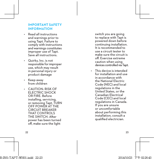  IMPORTANT SAFETY INFORMATION•  Read all instructions and warnings prior to using Tapt. Failure to comply with instructions and warnings constitutes improper use of Tapt. Save all instructions.•  Quirky, Inc. is not responsible for improper use, which may result in personal injury or product damage•  Keep away  from children•  CAUTION: RISK OF ELECTRIC SHOCK OR FIRE. Before installing, servicing, or removing Tapt, TURN OFF POWER AT THE CIRCUIT BREAKER THAT CONTROLS THE SWITCH. Aer power has been turned oﬀ, make sure the light switch you are going to replace with Tapt is powered down before continuing installation. It is recommended to use a circuit tester to make sure the circuit is oﬀ. Exercise extreme caution when using devices controlled via Tapt.•  This device is intended for installation and use in accordance with the National Electric Code (NEC) and local regulations in the United States, or the Canadian Electrical Code (CEC) and local regulations in Canada. If you are unsure or uncomfortable about performing this installation, consult a qualiﬁed electrician.R-INS-TAPT-WH01.indd   22-23 2014/10/23   下午 02:26:43
