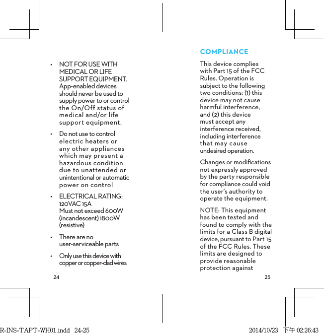  •  NOT FOR USE WITH MEDICAL OR LIFE SUPPORT EQUIPMENT. App-enabled devices should never be used to supply power to or control the On/Off status of medical and/or life  support equipment.•  Do not use to control electric heaters or any other appliances which may present a hazardous condition due to unattended or unintentional or automatic power on control•  ELECTRICAL RATING: 120VAC 15A  Must not exceed 600W (incandescent) 1800W (resistive) •  There are no  user-serviceable parts•  Only use this device with  copper or copper-clad wires COMPLIANCEThis device complies  with Part 15 of the FCC Rules. Operation is subject to the following two conditions: (1) this device may not cause harmful interference,  and (2) this device  must accept any interference received, including interference that may cause undesired operation.Changes or modiﬁcations not expressly approved by the party responsible for compliance could void the user’s authority to operate the equipment.NOTE: This equipment has been tested and found to comply with the limits for a Class B digital device, pursuant to Part 15 of the FCC Rules. These limits are designed to provide reasonable protection against R-INS-TAPT-WH01.indd   24-25 2014/10/23   下午 02:26:43