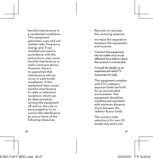  harmful interference in a residential installation. This equipment generates, uses and can radiate radio frequency energy and, if not installed and used in accordance with the instructions, may cause harmful interference to radio communications. However, there is no guarantee that interference will not occur in a particular installation. If this equipment does cause harmful interference to radio or television reception, which can be determined by turning the equipment oﬀ and on, the user is encouraged to try to correct the interference by one or more of the following measures:•  Reorient or relocate  the receiving antenna.•  Increase the separation between the equipment and receiver.•  Connect the equipment into an outlet on a circuit diﬀerent from that to which the receiver is connected.•  Consult the dealer or an experienced radio/TV technician for help.This equipment complies with FCC radiation exposure limits set forth for an uncontrolled environment. This equipment should be installed and operated with minimum distance 20cm between the radiator &amp; your body.The country code selection is for non-US model only and is not R-INS-TAPT-WH01.indd   26-27 2014/10/23   下午 02:26:43