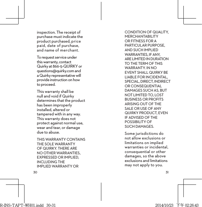  inspection. The receipt of purchase must indicate the product purchased, price paid, date of purchase, and name of merchant.To request service under this warranty, contact Quirky at 866-5-QUIRKY or questions@quirky.com and a Quirky representative will provide instruction on how to proceed.This warranty shall be null and void if Quirky determines that the product has been improperly installed, altered or tampered with in any way. This warranty does not  protect against normal use, wear and tear, or damage due to abuse.THIS WARRANTY CONTAINS THE SOLE WARRANTY OF QUIRKY. THERE ARE NO OTHER WARRANTIES, EXPRESSED OR IMPLIED, INCLUDING THE IMPLIED WARRANTY OR CONDITION OF QUALITY, MERCHANTABILITY OR FITNESS FOR A PARTICULAR PURPOSE, AND SUCH IMPLIED WARRANTIES, IF ANY,  ARE LIMITED IN DURATION TO THE TERM OF THIS WARRANTY. IN NO EVENT SHALL QUIRKY BE LIABLE FOR INCIDENTAL, SPECIAL, DIRECT, INDIRECT OR CONSEQUENTIAL DAMAGES SUCH AS, BUT NOT LIMITED TO, LOST BUSINESS OR PROFITS ARISING OUT OF THE SALE OR USE OF ANY QUIRKY PRODUCT, EVEN IF ADVISED OF THE POSSIBILITY OF  SUCH DAMAGES.Some jurisdictions do not allow exclusions or limitations on implied warranties or incidental, consequential or other damages, so the above exclusions and limitations may not apply to you.R-INS-TAPT-WH01.indd   30-31 2014/10/23   下午 02:26:43