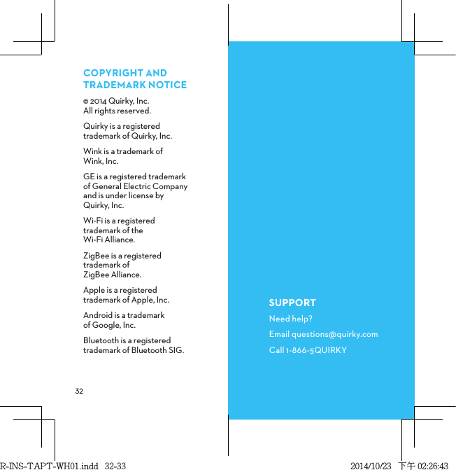  COPYRIGHTANDTRADEMARKNOTICE© 2014 Quirky, Inc.    All rights reserved.Quirky is a registered trademark of Quirky, Inc.Wink is a trademark of  Wink, Inc.GE is a registered trademark of General Electric Company and is under license by Quirky, Inc.Wi-Fi is a registered trademark of the Wi-Fi Alliance.ZigBee is a registered trademark of ZigBee Alliance.Apple is a registered  trademark of Apple, Inc.Android is a trademark of Google, Inc.Bluetooth is a registered trademark of Bluetooth SIG.SUPPORTNeed help?Email questions@quirky.comCall 1-866-5QUIRKYR-INS-TAPT-WH01.indd   32-33 2014/10/23   下午 02:26:43