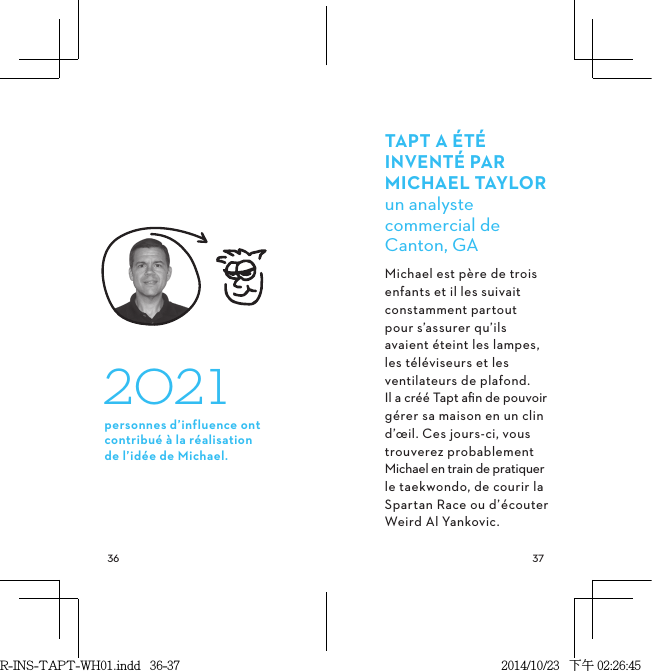  TAPTAÉTÉINVENTÉPARMICHAELTAYLORun analyste commercial de Canton, GAMichael est père de trois enfants et il les suivait constamment partout pour s’assurer qu’ils avaient éteint les lampes, les téléviseurs et les ventilateurs de plafond. Il a créé Tapt aﬁn de pouvoir gérer sa maison en un clin d’œil. Ces jours-ci, vous trouverez probablement Michael en train de pratiquer le taekwondo, de courir la Spartan Race ou d’écouter Weird Al Yankovic. 2021personnes d’influence ont contribué à la réalisation  de l’idée de Michael.R-INS-TAPT-WH01.indd   36-37 2014/10/23   下午 02:26:45