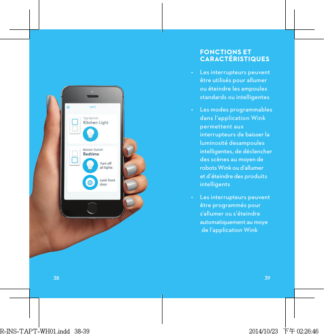 FONCTIONSETCARACTÉRISTIQUES•  Les interrupteurs peuvent être utilisés pour allumer ou éteindre les ampoules standards ou intelligentes •  Les modes programmables dans l’application Wink permettent aux interrupteurs de baisser la luminosité desampoules intelligentes, de déclencher des scènes au moyen de robots Wink ou d’allumer et d’éteindre des produits intelligents•  Les interrupteurs peuvent être programmés pour s’allumer ou s’éteindre automatiquement au moye  de l’application Wink R-INS-TAPT-WH01.indd   38-39 2014/10/23   下午 02:26:46