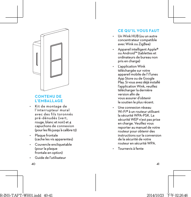  CONTENUDEL’EMBALLAGE•  Kit de montage de l’interrupteur mural  avec des fils toronnés  pré-dénudés (vert,  rouge, blanc et noir) et 4 capuchons de connexion  (pour les ﬁls jusqu’à calibre 12)•  Plaque frontale  (cache les vis apparentes)•  Couvercle encliquetable  (pour la plaque  frontale en option)•  Guide de l’utilisateurCEQU’ILVOUSFAUT•  Un Wink HUB (ou un autre concentrateur compatible avec Wink ou ZigBee)•  Appareil intelligent Apple® ou Android™ (tablettes et ordinateurs de bureau non pris en charge)•  L’application Wink téléchargée sur votre  appareil mobile de l’iTunes App Store ou de Google Play. Si vous avez déjà installé l’application Wink, veuillez télécharger la dernière version aﬁn de  vous assurer d’obtenir  le soutien le plus récent.•  Une connexion réseau Wi-Fi® à un routeur utilisant la sécurité WPA-PSK. La sécurité WEP n’est pas prise en charge. Veuillez vous reporter au manuel de votre routeur pour obtenir des instructions sur la conversion de la sécurité de votre routeur en sécurité WPA.•  Tournevis à fenteR-INS-TAPT-WH01.indd   40-41 2014/10/23   下午 02:26:46