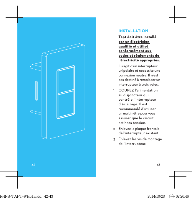 INSTALLATIONTapt doit être installé par un électricien qualifié et utilisé conformément aux codes et règlements de l’électricité appropriés.Il s’agit d’un interrupteur unipolaire et nécessite une connexion neutre. Il n’est pas destiné à remplacer un interrupteur à trois voies.1  COUPEZ l’alimentation au disjoncteur qui contrôle l’interrupteur d’éclairage. Il est recommandé d’utiliser un multimètre pour vous assurer que le circuit  est hors tension.2  Enlevez la plaque frontale de l’interrupteur existant.3  Enlevez les vis de montage de l’interrupteur.R-INS-TAPT-WH01.indd   42-43 2014/10/23   下午 02:26:46