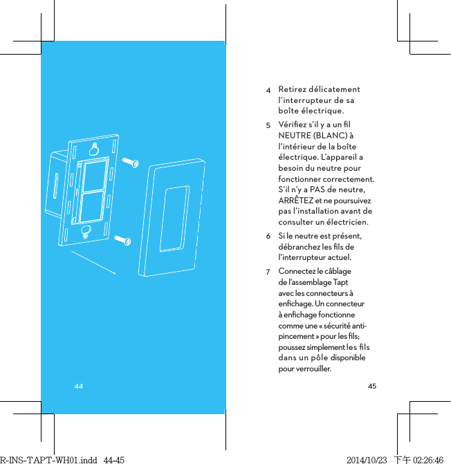 4  Retirez délicatement l’interrupteur de sa  boîte électrique.5  Vériﬁez s’il y a un ﬁl NEUTRE (BLANC) à l’intérieur de la boîte électrique. L’appareil a besoin du neutre pour fonctionner correctement. S’il n’y a PAS de neutre, ARRÊTEZ et ne poursuivez pas l’installation avant de consulter un électricien.6  Si le neutre est présent, débranchez les ﬁls de l’interrupteur actuel.7  Connectez le câblage  de l’assemblage Tapt  avec les connecteurs à enﬁchage. Un connecteur à enﬁchage fonctionne comme une « sécurité anti-pincement » pour les ﬁls; poussez simplement les ﬁls dans un pôle disponible pour verrouiller. R-INS-TAPT-WH01.indd   44-45 2014/10/23   下午 02:26:46